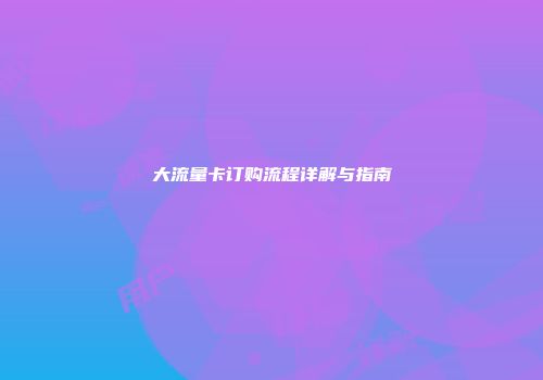 大流量卡订购流程详解与指南
