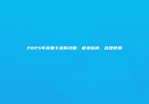2025年流量卡选购攻略:避免陷阱,合理使用