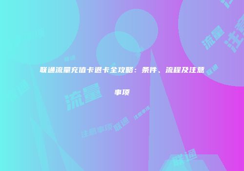 联通流量充值卡退卡全攻略:条件、流程及注意事项