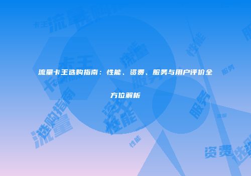 流量卡王选购指南：性能、资费、服务与用户评价全方位解析
