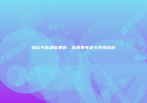 轻松节省通信费用:流量费电信卡使用指南