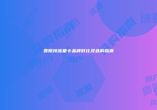 贵阳纯流量卡品牌对比及选购指南