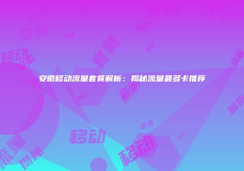 安徽移动流量套餐解析：揭秘流量最多卡推荐