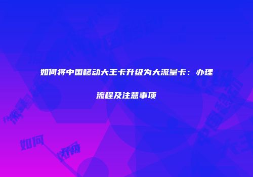 如何将中国移动大王卡升级为大流量卡：办理流程及注意事项