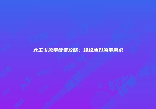 大王卡流量续费攻略：轻松应对流量需求
