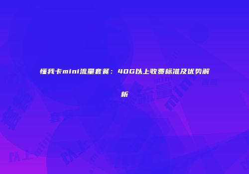 懂我卡mini流量套餐:40G以上收费标准及优势解析
