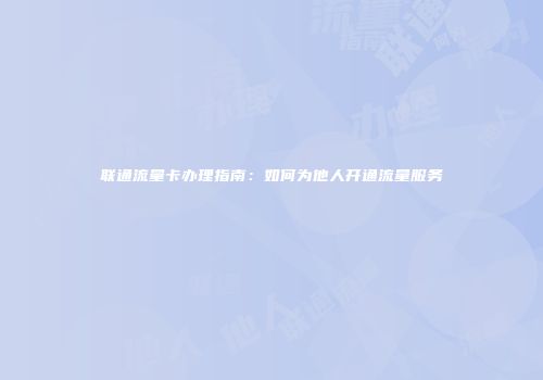 联通流量卡办理指南：如何为他人开通流量服务