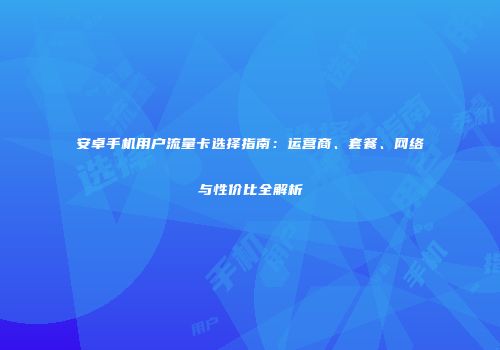 安卓手机用户流量卡选择指南:运营商、套餐、网络与性价比全解析