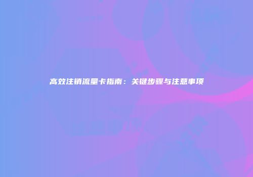 高效注销流量卡指南：关键步骤与注意事项