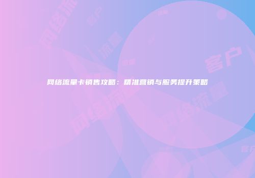 网络流量卡销售攻略:精准营销与服务提升策略