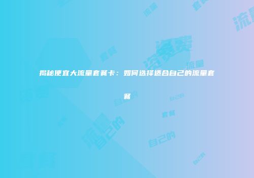揭秘便宜大流量套餐卡：如何选择适合自己的流量套餐