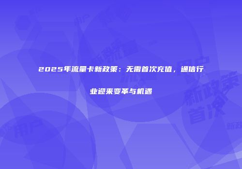 2025年流量卡新政策：无需首次充值，通信行业迎来变革与机遇