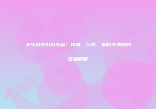 卡停用后仍用流量:技术、行为、策略与法规的多重解析