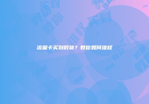 流量卡买到假货？教你如何维权