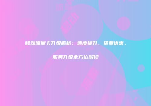 移动流量卡升级解析：速度提升、资费优惠、服务升级全方位解读