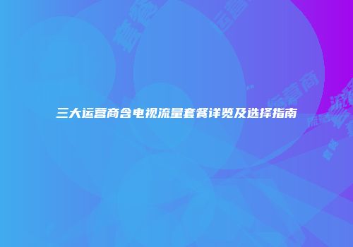 三大运营商含电视流量套餐详览及选择指南
