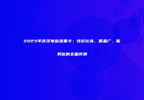 2025年武汉电信流量卡：性价比高、覆盖广、服务优的全面评测