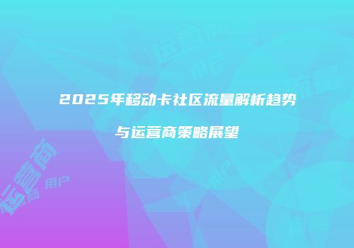 2025年移动卡社区流量解析趋势与运营商策略展望