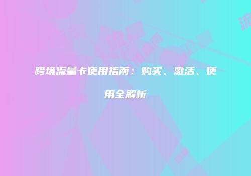 跨境流量卡使用指南：购买、激活、使用全解析