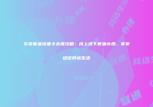 东莞联通流量卡办理攻略：线上线下便捷办理，享受稳定网络生活