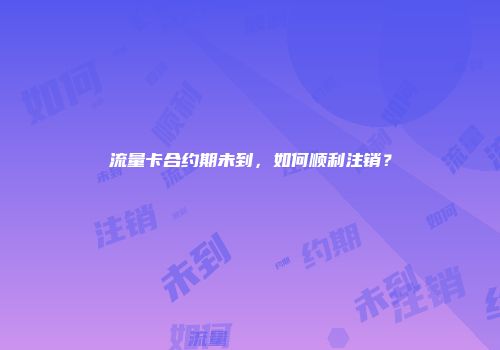 流量卡合约期未到，如何顺利注销？