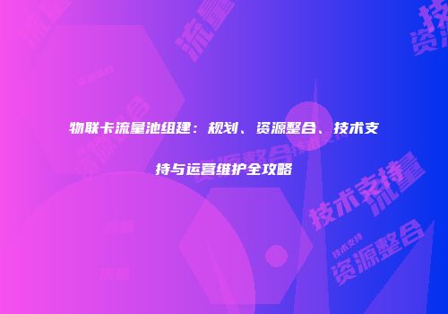 物联卡流量池组建:规划、资源整合、技术支持与运营维护全攻略
