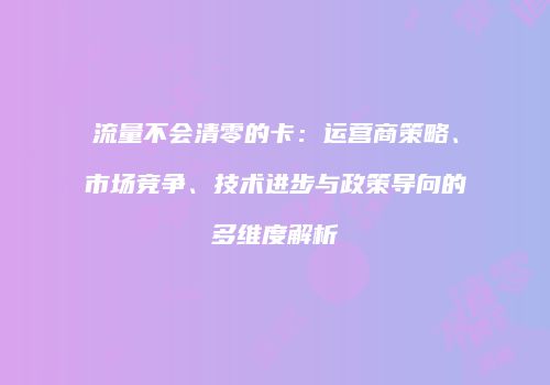 流量不会清零的卡：运营商策略、市场竞争、技术进步与政策导向的多维度解析