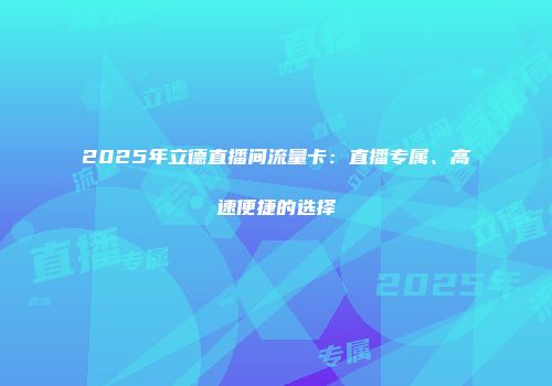 2025年立德直播间流量卡：直播专属、高速便捷的选择