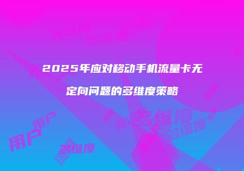 2025年应对移动手机流量卡无定向问题的多维度策略