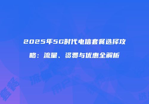 2025年5G时代电信套餐选择攻略：流量、资费与优惠全解析