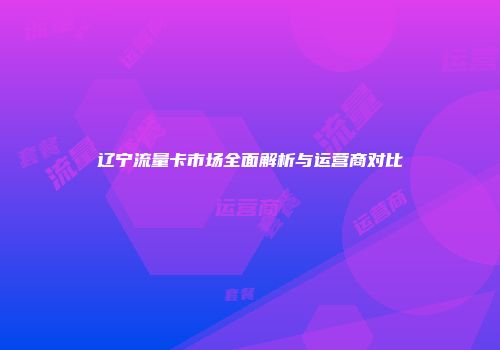 辽宁流量卡市场全面解析与运营商对比