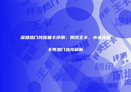 深圳热门纯流量卡评测:腾讯王卡、小米流量卡等热门选择解析