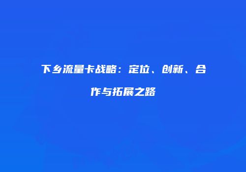 下乡流量卡战略：定位、创新、合作与拓展之路