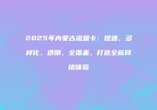 2025年内蒙古流量卡：提速、多样化、透明、全覆盖，打造全新网络体验