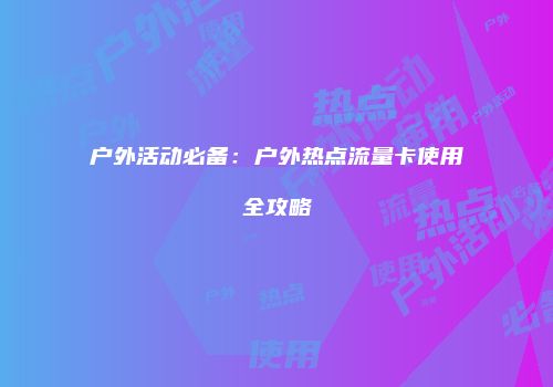 户外活动必备:户外热点流量卡使用全攻略