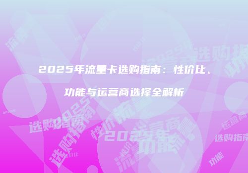 2025年流量卡选购指南:性价比、功能与运营商选择全解析