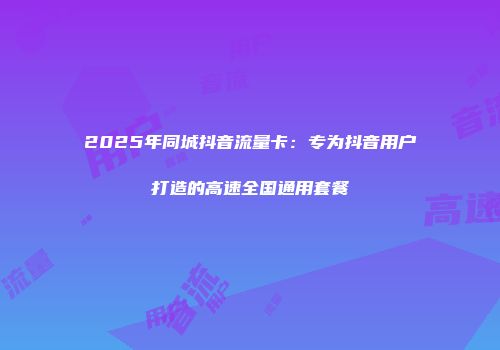 2025年同城抖音流量卡：专为抖音用户打造的高速全国通用套餐