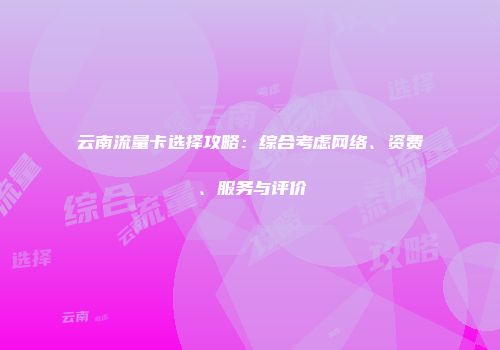 云南流量卡选择攻略：综合考虑网络、资费、服务与评价