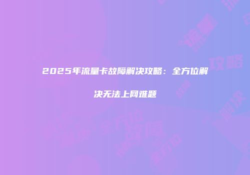 2025年流量卡故障解决攻略：全方位解决无法上网难题