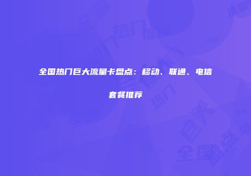 全国热门巨大流量卡盘点:移动、联通、电信套餐推荐