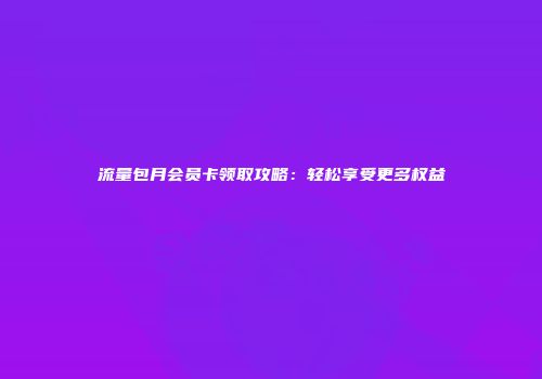 流量包月会员卡领取攻略：轻松享受更多权益