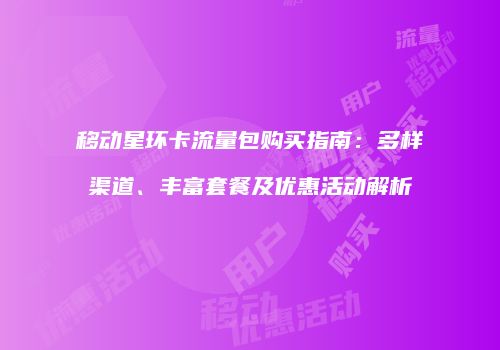 移动星环卡流量包购买指南：多样渠道、丰富套餐及优惠活动解析
