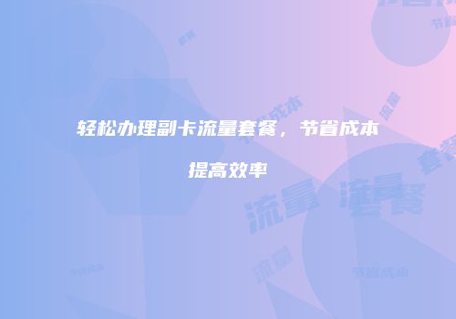 轻松办理副卡流量套餐,节省成本提高效率
