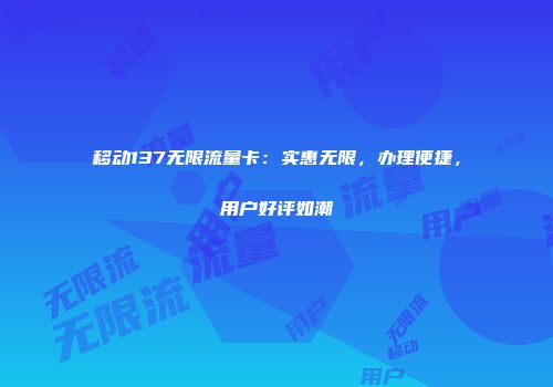 移动137无限流量卡：实惠无限，办理便捷，用户好评如潮