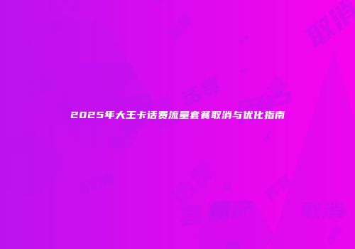 2025年大王卡话费流量套餐取消与优化指南