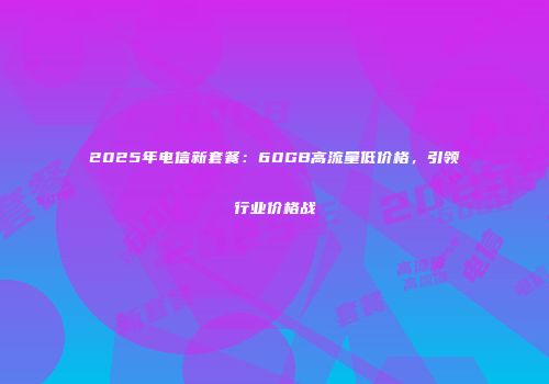 2025年电信新套餐：60GB高流量低价格，引领行业价格战