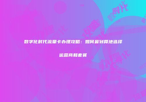 数字化时代流量卡办理攻略：如何最划算地选择运营商和套餐