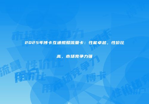 2025年博卡互通鲲鲸流量卡：性能卓越，性价比高，市场竞争力强