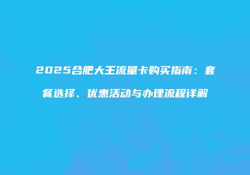 2025合肥大王流量卡购买指南：套餐选择、优惠活动与办理流程详解