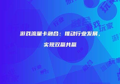 游戏流量卡融合:推动行业发展,实现双赢共赢